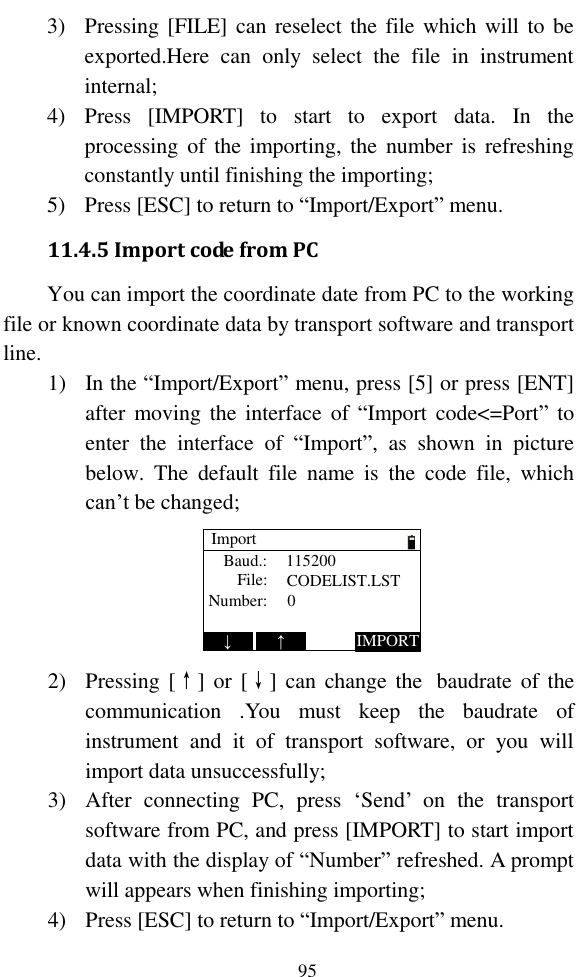   95 3) Pressing [FILE]  can reselect the file which will to be exported.Here  can  only  select  the  file  in  instrument internal; 4) Press  [IMPORT]  to  start  to  export  data.  In  the processing of the  importing,  the  number is  refreshing constantly until finishing the importing; 5) Press [ESC] to return to “Import/Export” menu. 11.4.5 Import code from PC You can import the coordinate date from PC to the working file or known coordinate data by transport software and transport line. 1) In the “Import/Export” menu, press [5] or press [ENT] after moving the  interface  of  “Import code&lt;=Port” to enter  the  interface  of  “Import”,  as  shown  in  picture below.  The  default  file  name  is  the  code  file,  which can’t be changed; ImportBaud.:File:Number:1152000CODELIST.LST↓IMPORT↑ 2) Pressing [↑]  or  [↓] can  change the   baudrate of the communication  .You  must  keep  the  baudrate  of instrument  and  it  of  transport  software,  or  you  will import data unsuccessfully; 3) After  connecting  PC,  press  ‘Send’  on  the  transport software from PC, and press [IMPORT] to start import data with the display of “Number” refreshed. A prompt will appears when finishing importing; 4) Press [ESC] to return to “Import/Export” menu. 