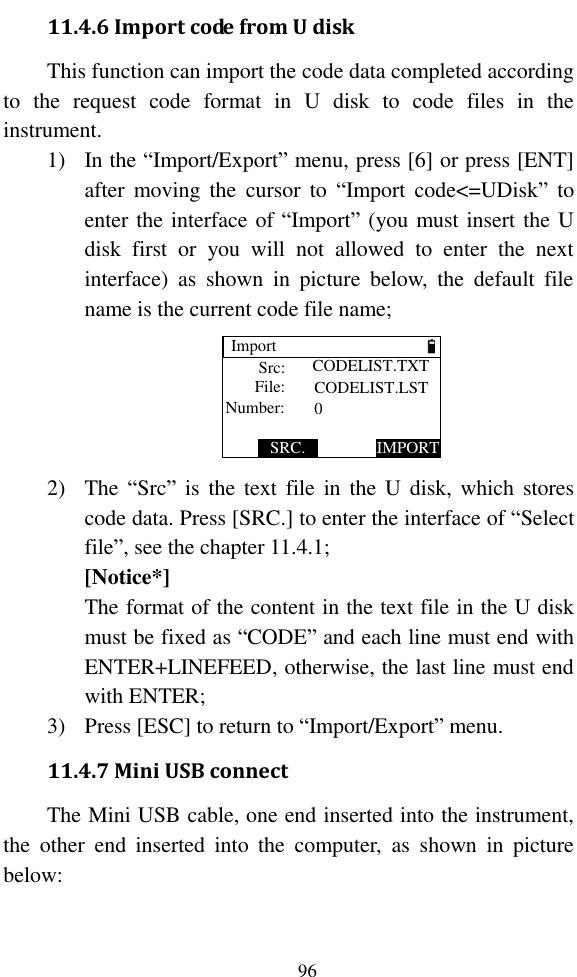   96 11.4.6 Import code from U disk This function can import the code data completed according to  the  request  code  format  in  U  disk  to  code  files  in  the instrument. 1) In the “Import/Export” menu, press [6] or press [ENT] after  moving  the  cursor  to  “Import  code&lt;=UDisk”  to enter the interface of “Import” (you must insert the U disk  first  or  you  will  not  allowed  to  enter  the  next interface)  as  shown  in  picture  below,  the  default  file name is the current code file name; ImportIMPORTSRC.Src:File:Number: CODELIST.LST0CODELIST.TXT 2) The “Src” is  the  text  file  in  the  U  disk, which  stores code data. Press [SRC.] to enter the interface of “Select file”, see the chapter 11.4.1; [Notice*] The format of the content in the text file in the U disk must be fixed as “CODE” and each line must end with ENTER+LINEFEED, otherwise, the last line must end with ENTER; 3) Press [ESC] to return to “Import/Export” menu. 11.4.7 Mini USB connect The Mini USB cable, one end inserted into the instrument, the  other  end  inserted  into  the  computer,  as  shown  in  picture below: 