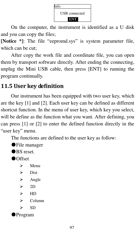   97 USB connectedInfoENT On  the computer,  the instrument is identified  as  a  U  disk and you can copy the files; [Notice  *]:  The  file  “eepromd.sys”  is  system  parameter  file, which can be cut; After copy the work file and coordinate file, you can open them by transport software directly. After ending the connecting, unplug  the  Mini  USB  cable,  then  press  [ENT]  to  running  the program continually. 11.5 User key definition Our instrument has been equipped with two user key, which are the key [1] and [2]. Each user key can be defined as different shortcut function. In the menu of user key, which key you select, will be define as the function what you want. After defining, you can press [1] or [2] to enter the defined function directly in the “user key” menu. The functions are defined to the user key as follow: ●File manager ●BS reset. ●Offset  Menu  Dist  Angle  2D  HD  Column  SD ●Program 