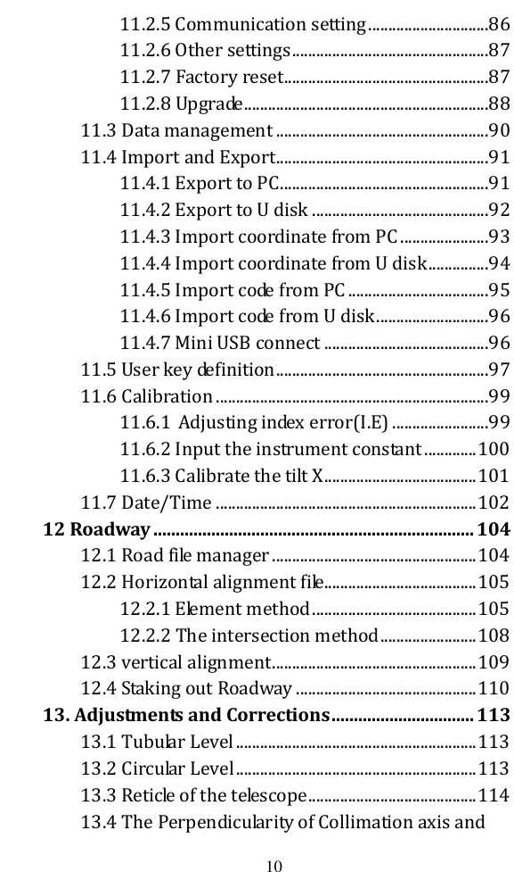   10 11.2.5 Communication setting ..............................86 11.2.6 Other settings .................................................87 11.2.7 Factory reset ...................................................87 11.2.8 Upgrade .............................................................88 11.3 Data management .....................................................90 11.4 Import and Export.....................................................91 11.4.1 Export to PC ....................................................91 11.4.2 Export to U disk ............................................92 11.4.3 Import coordinate from PC ......................93 11.4.4 Import coordinate from U disk ...............94 11.4.5 Import code from PC ...................................95 11.4.6 Import code from U disk ............................96 11.4.7 Mini USB connect .........................................96 11.5 User key definition .....................................................97 11.6 Calibration ....................................................................99 11.6.1  Adjusting index error(I.E) ........................99 11.6.2 Input the instrument constant ............. 100 11.6.3 Calibrate the tilt X ...................................... 101 11.7 Date/Time ................................................................. 102 12 Roadway ........................................................................ 104 12.1 Road file manager ................................................... 104 12.2 Horizontal alignment file...................................... 105 12.2.1 Element method ......................................... 105 12.2.2 The intersection method ........................ 108 12.3 vertical alignment ................................................... 109 12.4 Staking out Roadway ............................................. 110 13. Adjustments and Corrections ................................ 113 13.1 Tubular Level ............................................................ 113 13.2 Circular Level ............................................................ 113 13.3 Reticle of the telescope .......................................... 114 13.4 The Perpendicularity of Collimation axis and 