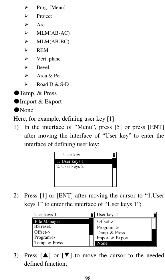   98  Prog. [Menu]  Project  Arc  MLM(AB-AC)  MLM(AB-BC)  REM  Vert. plane  Bevel  Area &amp; Per.  Road D &amp; S-D ●Temp. &amp; Press ●Import &amp; Export ●None Here, for example, defining user key [1]: 1) In  the  interface  of  “Menu”,  press  [5]  or  press  [ENT] after moving the interface  of  “User  key”  to  enter  the interface of defining user key; ----User key----1. User keys 12. User keys 2 2) Press [1] or [ENT] after moving the cursor to “1.User keys 1” to enter the interface of “User keys 1”; User keys 1BS reset.Offset-&gt;Temp. &amp; PressProgram-&gt;File ManagerUser keys 1Temp. &amp; PressProgram -&gt;Offset-&gt;Import &amp; ExportNone 3) Press  [▲]  or  [▼]  to  move  the  cursor  to  the  needed defined function; 