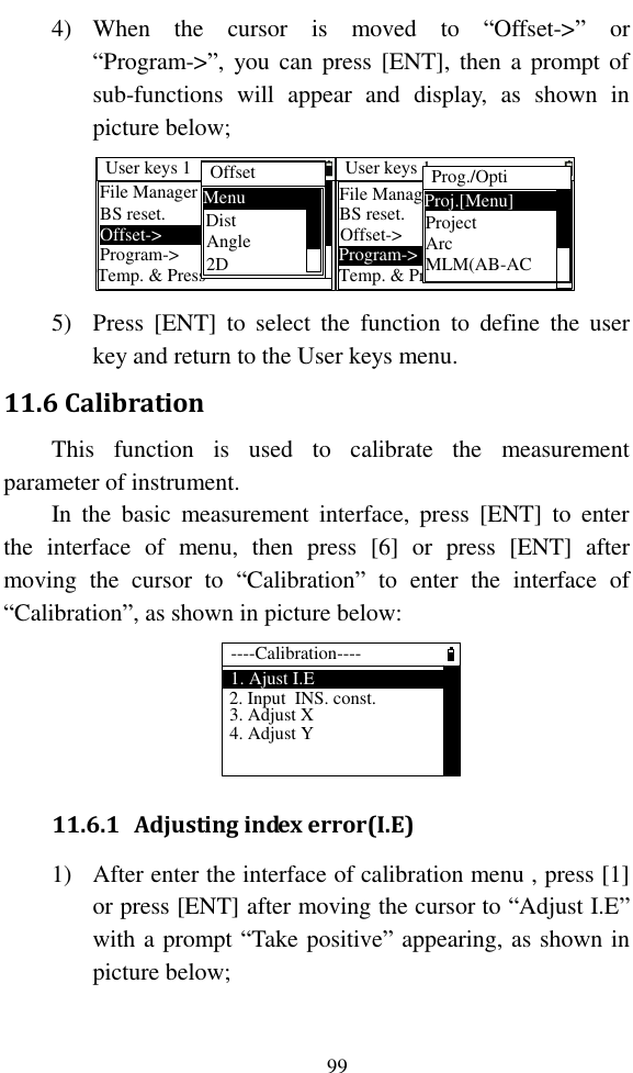   99 4) When  the  cursor  is  moved  to  “Offset-&gt;”  or “Program-&gt;”,  you can  press  [ENT],  then  a prompt of sub-functions  will  appear  and  display,  as  shown  in picture below; User keys 1BS reset.Offset-&gt;Temp. &amp; PressProgram-&gt;File Manager OffsetMenuDistAngle2DUser keys 1BS reset.Offset-&gt;Temp. &amp; PressProgram-&gt;File ManagerProg./OptiProj.[Menu]ProjectArcMLM(AB-AC 5) Press  [ENT]  to  select  the  function  to  define  the  user key and return to the User keys menu. 11.6 Calibration This  function  is  used  to  calibrate  the  measurement parameter of instrument. In  the  basic  measurement  interface,  press  [ENT]  to  enter the  interface  of  menu,  then  press  [6]  or  press  [ENT]  after moving  the  cursor  to  “Calibration”  to  enter  the  interface  of “Calibration”, as shown in picture below: ----Calibration----1. Ajust I.E3. Adjust X2. Input  INS. const.4. Adjust Y 11.6.1 Adjusting index error(I.E) 1) After enter the interface of calibration menu , press [1] or press [ENT] after moving the cursor to “Adjust I.E” with a prompt “Take positive” appearing, as shown in picture below; 