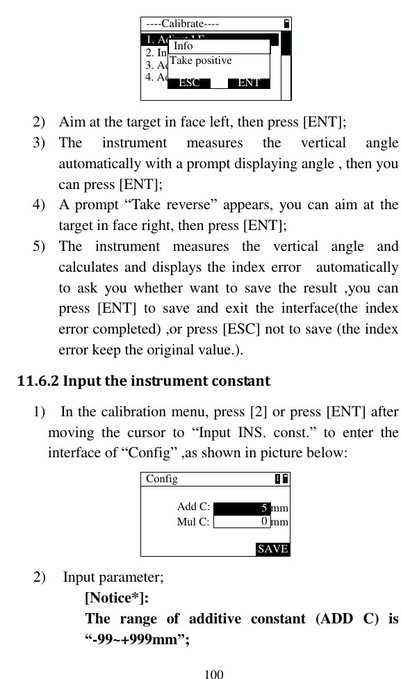   100 ----Calibrate----1. Adjust I.E2. Input  INS. const.3. Adjust X4. Adjust YTake positiveESC ENTInfo 2) Aim at the target in face left, then press [ENT]; 3) The  instrument  measures  the  vertical  angle automatically with a prompt displaying angle , then you can press [ENT]; 4) A prompt “Take reverse” appears, you can aim at the target in face right, then press [ENT]; 5) The  instrument  measures  the  vertical  angle  and calculates and displays the index error    automatically  to  ask  you  whether  want  to  save  the  result  ,you  can press  [ENT]  to  save  and  exit  the  interface(the  index error completed) ,or press [ESC] not to save (the index error keep the original value.). 11.6.2 Input the instrument constant 1)    In the calibration menu, press [2] or press [ENT] after moving  the  cursor  to  “Input  INS.  const.”  to  enter  the interface of “Config” ,as shown in picture below: ConfigAdd C:Mul C:SAVE50mm1mm 2) Input parameter; [Notice*]:   The  range  of  additive  constant  (ADD  C)  is “-99~+999mm”; 