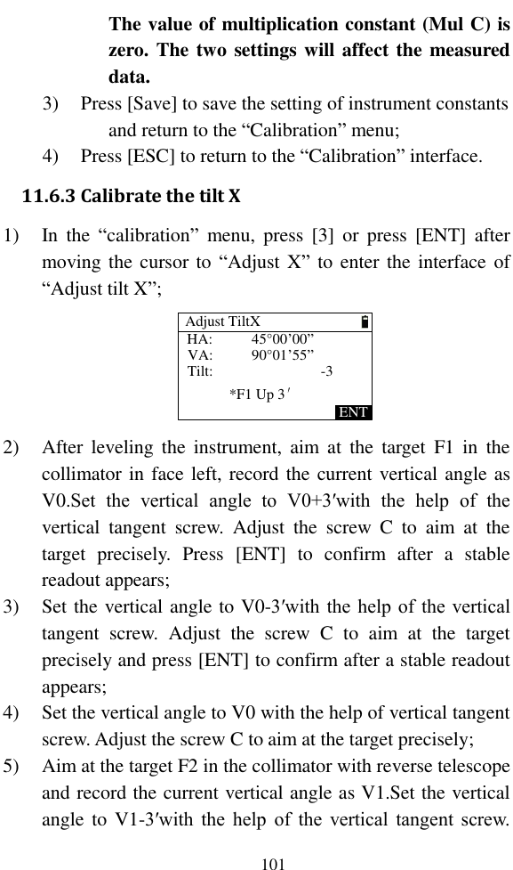   101 The value of multiplication constant (Mul C) is zero. The two settings will affect the measured data. 3) Press [Save] to save the setting of instrument constants and return to the “Calibration” menu; 4) Press [ESC] to return to the “Calibration” interface. 11.6.3 Calibrate the tilt X 1) In  the  “calibration”  menu, press  [3]  or  press  [ENT]  after moving the cursor to “Adjust X” to enter the interface of “Adjust tilt X”; HA:VA:Tilt:*F1 Up 3′ENT45°00’00”90°01’55”-3Adjust TiltX 2) After  leveling  the  instrument,  aim  at  the  target  F1  in  the collimator in face left, record the current vertical angle as V0.Set  the  vertical  angle  to  V0+3′with  the  help  of  the vertical  tangent  screw.  Adjust  the  screw  C  to  aim  at  the target  precisely.  Press  [ENT]  to  confirm  after  a  stable readout appears; 3) Set the vertical angle to V0-3′with the help of the vertical tangent  screw.  Adjust  the  screw  C  to  aim  at  the  target precisely and press [ENT] to confirm after a stable readout appears; 4) Set the vertical angle to V0 with the help of vertical tangent screw. Adjust the screw C to aim at the target precisely; 5) Aim at the target F2 in the collimator with reverse telescope and record the current vertical angle as V1.Set the vertical angle to V1-3′with  the help  of  the  vertical tangent screw. 