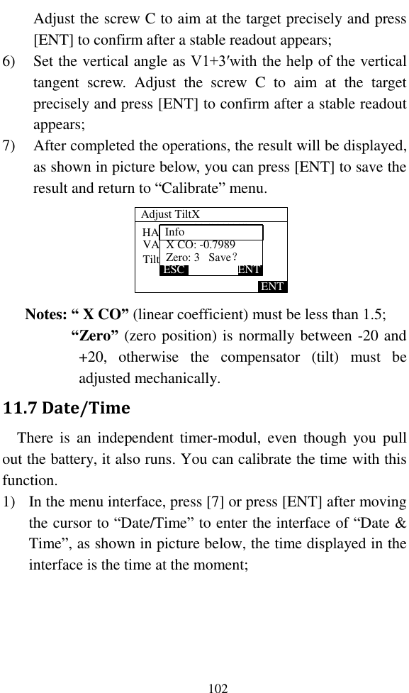   102 Adjust the screw C to aim at the target precisely and press [ENT] to confirm after a stable readout appears; 6) Set the vertical angle as V1+3′with the help of the vertical tangent  screw.  Adjust  the  screw  C  to  aim  at  the  target precisely and press [ENT] to confirm after a stable readout appears; 7) After completed the operations, the result will be displayed, as shown in picture below, you can press [ENT] to save the result and return to “Calibrate” menu. HA:VA:Tilt: 正镜下倾3分ENT225°00’00”227°01’22”-240Zero: 3   Save？ESC ENTX CO: -0.7989Adjust TiltXInfo Notes: “ X CO” (linear coefficient) must be less than 1.5; “Zero” (zero position) is normally between -20 and +20,  otherwise  the  compensator  (tilt)  must  be adjusted mechanically. 11.7 Date/Time There  is  an  independent  timer-modul,  even  though  you  pull out the battery, it also runs. You can calibrate the time with this function. 1) In the menu interface, press [7] or press [ENT] after moving the cursor to “Date/Time” to enter the interface of “Date &amp; Time”, as shown in picture below, the time displayed in the interface is the time at the moment; 