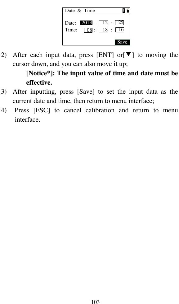   103 Date  &amp;  TimeDate:Time:Save20130812 25--:18 16:1 2) After  each  input  data,  press  [ENT]  or[▼]  to  moving  the cursor down, and you can also move it up; [Notice*]: The input value of time and date must be effective. 3) After  inputting,  press  [Save]  to  set  the  input  data  as  the current date and time, then return to menu interface; 4) Press  [ESC]  to  cancel  calibration  and  return  to  menu interface.  