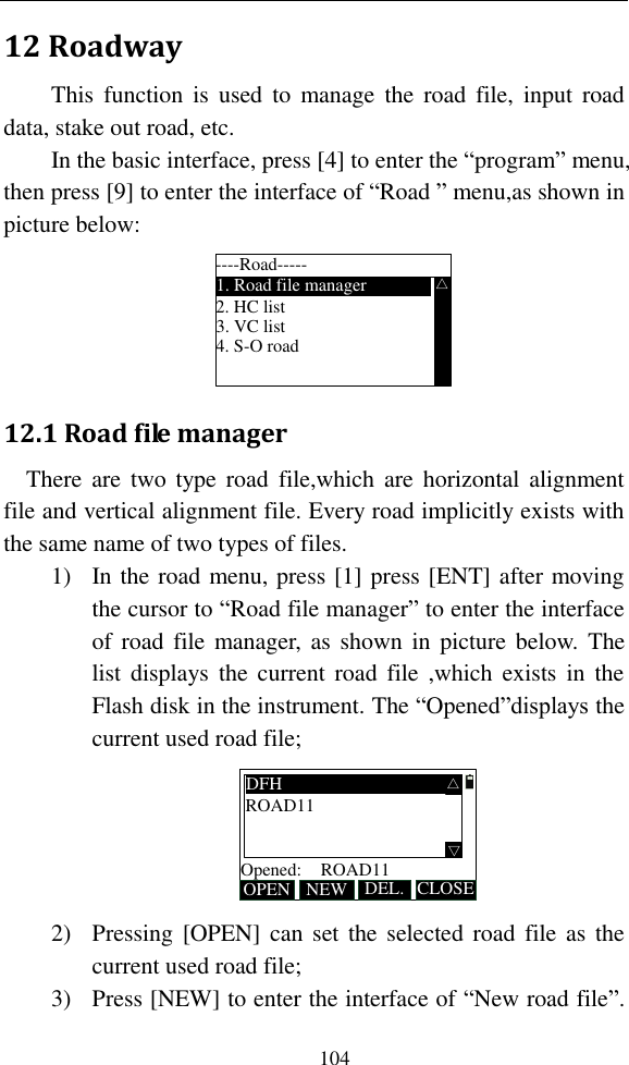   104 12 Roadway This  function  is  used  to  manage  the  road  file,  input  road data, stake out road, etc.   In the basic interface, press [4] to enter the “program” menu, then press [9] to enter the interface of “Road ” menu,as shown in picture below: ----Road-----1. Road file manager2. HC list3. VC list4. S-O road△ 12.1 Road file manager There  are  two  type  road  file,which  are  horizontal  alignment file and vertical alignment file. Every road implicitly exists with the same name of two types of files. 1) In the road menu, press [1] press [ENT] after moving the cursor to “Road file manager” to enter the interface of road file manager,  as  shown in picture below.  The list displays the  current  road  file ,which exists  in  the Flash disk in the instrument. The “Opened”displays the current used road file; OPEN DEL.Opened: NEW CLOSE△DFHROAD11ROAD11 △ 2) Pressing [OPEN] can set the selected road file as  the current used road file; 3) Press [NEW] to enter the interface of “New road file”. 