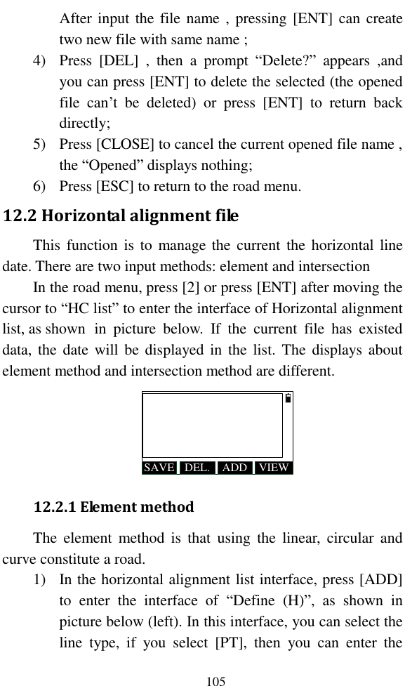   105 After input the file name , pressing [ENT] can create two new file with same name ; 4) Press  [DEL]  ,  then  a  prompt  “Delete?”  appears  ,and you can press [ENT] to delete the selected (the opened file  can’t  be  deleted)  or  press  [ENT]  to  return  back directly; 5) Press [CLOSE] to cancel the current opened file name , the “Opened” displays nothing; 6) Press [ESC] to return to the road menu. 12.2 Horizontal alignment file This function is  to  manage the  current  the  horizontal line date. There are two input methods: element and intersection In the road menu, press [2] or press [ENT] after moving the cursor to “HC list” to enter the interface of Horizontal alignment list, as shown   in  picture  below.  If  the  current  file  has  existed data, the date will be  displayed in the list.  The  displays about element method and intersection method are different. SAVE ADDDEL. VIEW 12.2.1 Element method The  element  method  is  that  using  the  linear,  circular  and curve constitute a road. 1) In the horizontal alignment list interface, press [ADD] to  enter  the  interface  of  “Define  (H)”,  as  shown  in picture below (left). In this interface, you can select the line  type,  if  you  select  [PT],  then  you  can  enter  the 