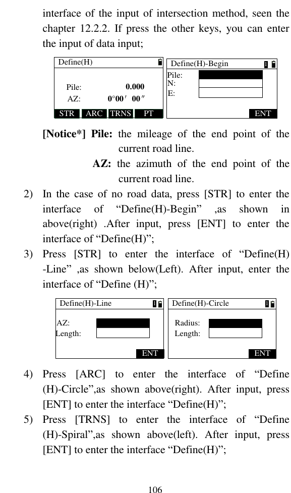   106 interface of the input of intersection method, seen the chapter 12.2.2.  If press  the  other  keys,  you  can  enter the input of data input; Define(H)Pile:AZ:STR TRNSARC PT0.0000°00′00″Define(H)-BeginPile:N:ENTE:1 [Notice*]  Pile:  the  mileage  of  the  end  point  of  the current road line.          AZ:  the  azimuth  of  the  end  point  of  the current road line. 2) In the case  of  no  road  data,  press  [STR]  to  enter the interface  of  “Define(H)-Begin”  ,as  shown  in above(right)  .After  input,  press  [ENT]  to  enter  the interface of “Define(H)”; 3) Press  [STR]  to  enter  the  interface  of  “Define(H) -Line”  ,as  shown  below(Left).  After  input,  enter  the interface of “Define (H)”; Define(H)-LineAZ:ENTLength:1Define(H)-CircleRadius:ENTLength:1 4) Press  [ARC]  to  enter  the  interface  of  “Define (H)-Circle”,as  shown  above(right).  After  input,  press [ENT] to enter the interface “Define(H)”; 5) Press  [TRNS]  to  enter  the  interface  of  “Define (H)-Spiral”,as  shown  above(left).  After  input,  press [ENT] to enter the interface “Define(H)”; 