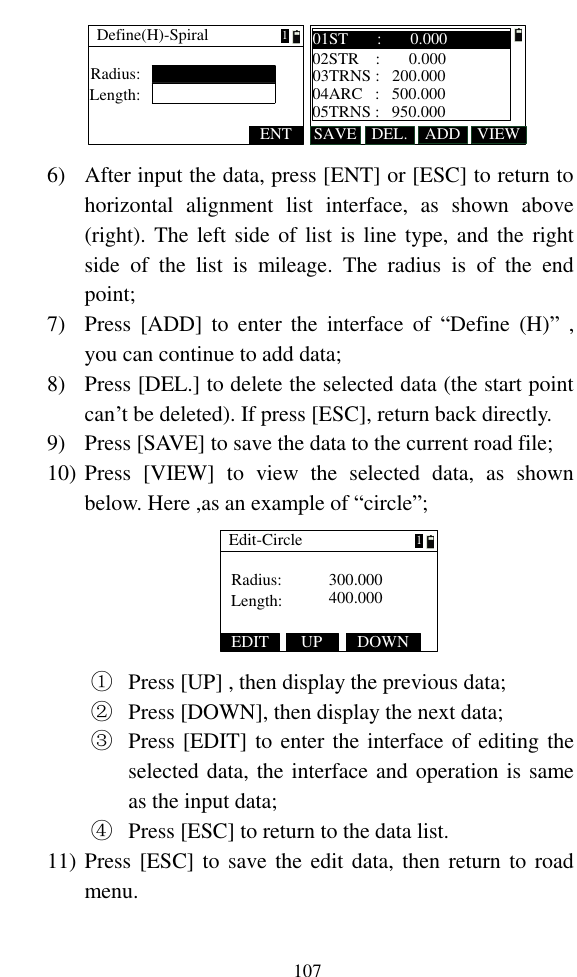   107 Define(H)-SpiralRadius:ENTLength:1SAVE ADDDEL. VIEW01ST       :       0.00002STR    :       0.00003TRNS :   200.00004ARC   :   500.00005TRNS :   950.000 6) After input the data, press [ENT] or [ESC] to return to horizontal  alignment  list  interface,  as  shown  above (right). The left side of list is line type, and the right side  of  the  list  is  mileage.  The  radius  is  of  the  end point; 7) Press  [ADD]  to  enter  the  interface  of  “Define  (H)” , you can continue to add data; 8) Press [DEL.] to delete the selected data (the start point can’t be deleted). If press [ESC], return back directly. 9) Press [SAVE] to save the data to the current road file; 10) Press  [VIEW]  to  view  the  selected  data,  as  shown below. Here ,as an example of “circle”; Edit-CircleRadius: 300.000400.000Length:1EDIT UP DOWN ① Press [UP] , then display the previous data; ② Press [DOWN], then display the next data; ③ Press [EDIT] to enter the interface of editing the selected data, the interface and operation is same as the input data; ④ Press [ESC] to return to the data list. 11) Press [ESC] to save the edit data,  then return to road menu. 