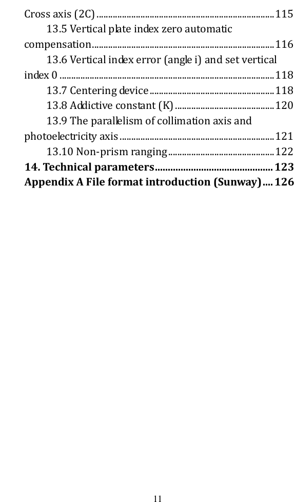   11 Cross axis (2C) ............................................................................. 115 13.5 Vertical plate index zero automatic compensation ............................................................................... 116 13.6 Vertical index error (angle i) and set vertical index 0 ............................................................................................. 118 13.7 Centering device ...................................................... 118 13.8 Addictive constant (K) ........................................... 120 13.9 The parallelism of collimation axis and photoelectricity axis ................................................................... 121 13.10 Non-prism ranging .............................................. 122 14. Technical parameters .............................................. 123 Appendix A File format introduction (Sunway) .... 126