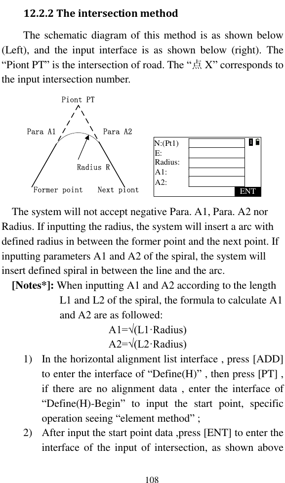   108 12.2.2 The intersection method The schematic diagram of this method is as shown below (Left),  and  the  input  interface  is  as  shown  below  (right).  The “Piont PT” is the intersection of road. The “点X” corresponds to the input intersection number. Piont PTPara A2Para A1Radius RNext piontFormer point Radius:ENTA1:N:(Pt1)E:A2:1 The system will not accept negative Para. A1, Para. A2 nor Radius. If inputting the radius, the system will insert a arc with defined radius in between the former point and the next point. If inputting parameters A1 and A2 of the spiral, the system will insert defined spiral in between the line and the arc. [Notes*]: When inputting A1 and A2 according to the length L1 and L2 of the spiral, the formula to calculate A1 and A2 are as followed: A1=√(L1·Radius) A2=√(L2·Radius) 1) In the horizontal alignment list interface , press [ADD] to enter the interface of “Define(H)” , then press [PT] , if there  are  no  alignment  data  ,  enter the  interface  of “Define(H)-Begin”  to  input  the  start  point,  specific operation seeing “element method” ; 2) After input the start point data ,press [ENT] to enter the interface of  the  input of intersection, as shown above 