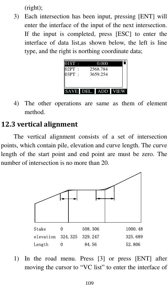   109 (right); 3) Each intersection has been input, pressing [ENT] will enter the interface of the input of the next intersection. If  the  input  is  completed,  press  [ESC]  to  enter  the interface  of  data  list,as  shown  below,  the  left  is  line type, and the right is northing coordinate data; SAVE ADDDEL. VIEW01ST  :               0.00002PT  :         2568.78403PT  :         3659.254 4) The  other  operations  are  same  as  them  of  element method. 12.3 vertical alignment The  vertical  alignment  consists  of  a  set  of  intersection points, which contain pile, elevation and curve length. The curve length  of  the  start  point  and  end  point  are  must  be  zero.  The number of intersection is no more than 20. Stake      0        508.306           1000.48elevation  324.325  329.247           325.689Length     0         84.56            52.806 1) In  the  road  menu.  Press  [3]  or  press  [ENT]  after moving the cursor to “VC list” to enter the interface of 