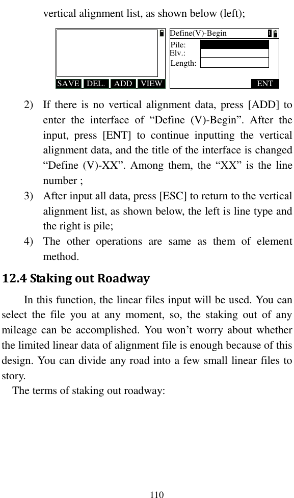   110 vertical alignment list, as shown below (left); SAVE ADDDEL. VIEWDefine(V)-BeginPile:Elv.:ENTLength:1 2) If there is no vertical alignment data, press [ADD] to enter  the  interface  of  “Define  (V)-Begin”.  After  the input,  press  [ENT]  to  continue  inputting  the  vertical alignment data, and the title of the interface is changed “Define (V)-XX”.  Among them,  the  “XX”  is  the line number ; 3) After input all data, press [ESC] to return to the vertical alignment list, as shown below, the left is line type and the right is pile; 4) The  other  operations  are  same  as  them  of  element method. 12.4 Staking out Roadway In this function, the linear files input will be used. You can select  the  file  you  at  any  moment,  so,  the  staking  out  of  any mileage can be  accomplished. You won’t worry about whether the limited linear data of alignment file is enough because of this design. You can divide any road into a few small linear files to story. The terms of staking out roadway:  