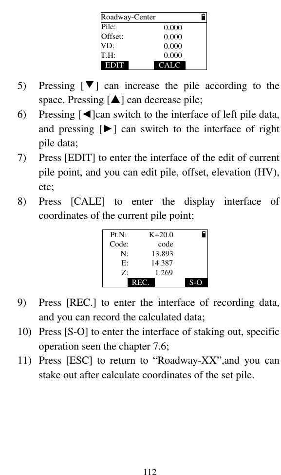   112 Roadway-CenterPile:CALCOffset:VD:T.H:EDIT0.0000.0000.0000.000 5) Pressing  [▼]  can  increase  the  pile  according  to  the space. Pressing [▲] can decrease pile; 6) Pressing [◄]can switch to the interface of left pile data, and  pressing  [►]  can  switch  to  the  interface  of  right pile data; 7) Press [EDIT] to enter the interface of the edit of current pile point, and you can edit pile, offset, elevation (HV), etc; 8) Press  [CALE]  to  enter  the  display  interface  of coordinates of the current pile point; Code:S-ON:E:Z:REC.Pt.N:      code 13.89314.3871.269K+20.0 9) Press  [REC.]  to  enter  the  interface  of  recording  data, and you can record the calculated data; 10) Press [S-O] to enter the interface of staking out, specific operation seen the chapter 7.6; 11) Press  [ESC]  to  return  to  “Roadway-XX”,and  you  can stake out after calculate coordinates of the set pile.  