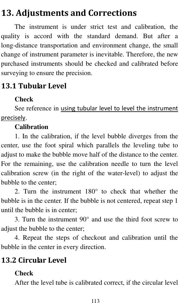   113 13. Adjustments and Corrections The  instrument  is  under  strict  test  and  calibration,  the quality  is  accord  with  the  standard  demand.  But  after  a long-distance transportation and environment change, the small change of instrument parameter is inevitable. Therefore, the new purchased instruments should be checked and calibrated before surveying to ensure the precision. 13.1 Tubular Level Check See reference in using tubular level to level the instrument precisely. Calibration 1. In the calibration, if the level bubble diverges from the center,  use  the  foot  spiral  which  parallels  the  leveling  tube  to adjust to make the bubble move half of the distance to the center. For  the  remaining,  use  the  calibration  needle  to  turn  the  level calibration screw (in  the  right  of  the  water-level) to adjust the bubble to the center; 2.  Turn  the  instrument  180°  to  check  that  whether  the bubble is in the center. If the bubble is not centered, repeat step 1 until the bubble is in center; 3. Turn the instrument 90° and use the third foot screw to adjust the bubble to the center; 4.  Repeat  the  steps  of  checkout  and  calibration  until  the bubble in the center in every direction. 13.2 Circular Level Check After the level tube is calibrated correct, if the circular level 