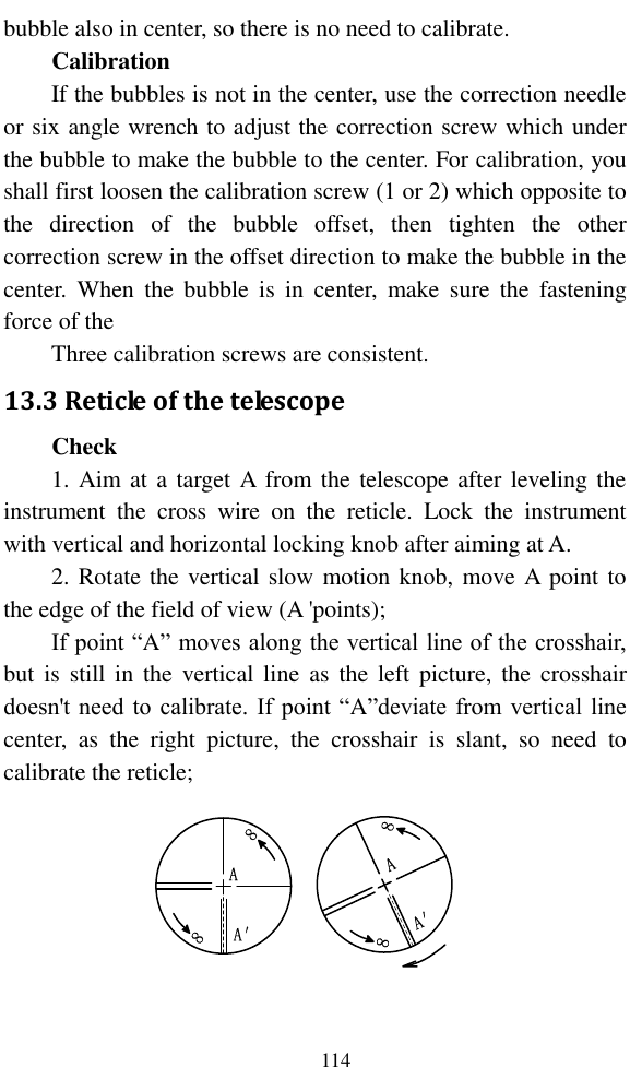   114 bubble also in center, so there is no need to calibrate. Calibration If the bubbles is not in the center, use the correction needle or six angle wrench to adjust the correction screw which under the bubble to make the bubble to the center. For calibration, you shall first loosen the calibration screw (1 or 2) which opposite to the  direction  of  the  bubble  offset,  then  tighten  the  other correction screw in the offset direction to make the bubble in the center.  When  the  bubble  is  in  center,  make  sure  the  fastening force of the   Three calibration screws are consistent. 13.3 Reticle of the telescope Check 1. Aim at a target A  from the telescope after leveling the instrument  the  cross  wire  on  the  reticle.  Lock  the  instrument with vertical and horizontal locking knob after aiming at A. 2. Rotate the vertical slow motion knob, move A point to the edge of the field of view (A &apos;points); If point “A” moves along the vertical line of the crosshair, but  is  still  in  the  vertical line  as  the  left  picture,  the  crosshair doesn&apos;t need to calibrate. If point “A”deviate from vertical line center,  as  the  right  picture,  the  crosshair  is  slant,  so  need  to calibrate the reticle; 88AA′88AA′  