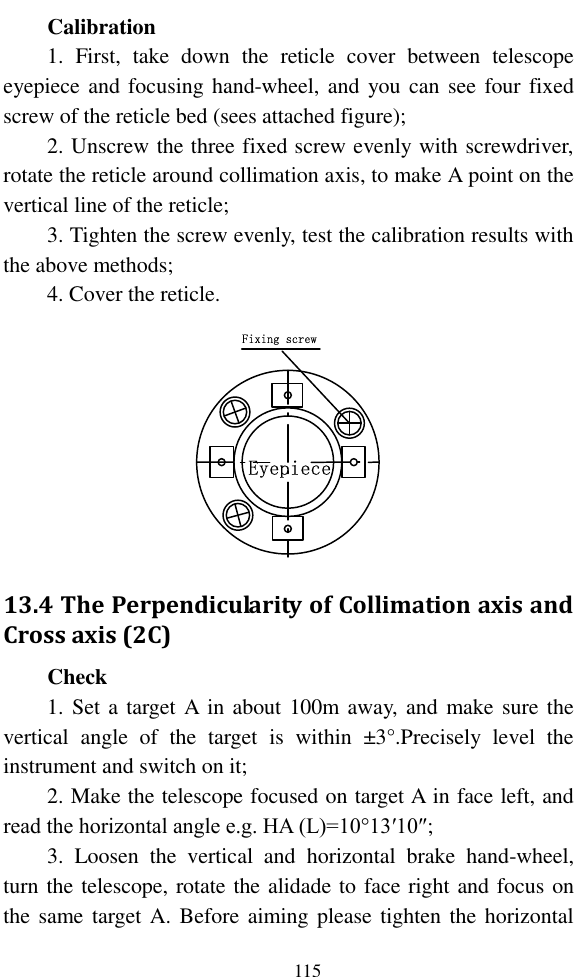   115 Calibration 1.  First,  take  down  the  reticle  cover  between  telescope eyepiece and focusing hand-wheel, and you can  see four fixed screw of the reticle bed (sees attached figure); 2. Unscrew the three fixed screw evenly with screwdriver, rotate the reticle around collimation axis, to make A point on the vertical line of the reticle; 3. Tighten the screw evenly, test the calibration results with the above methods; 4. Cover the reticle. Fixing screwEyepiece 13.4 The Perpendicularity of Collimation axis and Cross axis (2C) Check 1. Set  a target A in about 100m away,  and make sure the vertical  angle  of  the  target  is  within  ±3°.Precisely  level  the instrument and switch on it; 2. Make the telescope focused on target A in face left, and read the horizontal angle e.g. HA (L)=10°13′10″; 3.  Loosen  the  vertical  and  horizontal  brake  hand-wheel, turn the telescope, rotate the alidade to face right and focus on the same target A. Before aiming please tighten the horizontal 