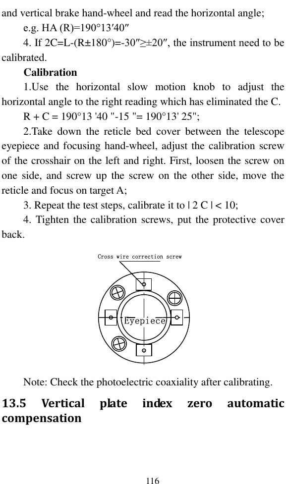   116 and vertical brake hand-wheel and read the horizontal angle; e.g. HA (R)=190°13′40″ 4. If 2C=L-(R±180°)=-30″≥±20″, the instrument need to be calibrated. Calibration 1.Use  the  horizontal  slow  motion  knob  to  adjust  the horizontal angle to the right reading which has eliminated the C. R + C = 190°13 &apos;40 &quot;-15 &quot;= 190°13&apos; 25&quot;; 2.Take  down  the  reticle  bed  cover  between  the  telescope eyepiece and focusing hand-wheel, adjust the calibration screw of the crosshair on the left and right. First, loosen the screw on one  side,  and  screw up  the screw on  the  other  side,  move the reticle and focus on target A; 3. Repeat the test steps, calibrate it to | 2 C | &lt; 10; 4. Tighten the calibration screws, put the protective cover back. Cross wire correction screwEyepiece Note: Check the photoelectric coaxiality after calibrating. 13.5  Vertical  plate  index  zero  automatic compensation   