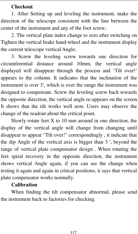   117 Checkout 1. After Setting up  and leveling the instrument,  make the direction of the  telescope  consistent with the  line  between  the center of the instrument and any of the foot screw; 2. The vertical plate index change to zero after switching on Tighten the vertical brake hand-wheel and the instrument display the current telescope vertical Angle; 3.  Screw  the  leveling  screw  towards  one  direction  for circumferential  distance  around  10mm,  the  vertical  angle displayed  will  disappear  through  the  process  and  ‘Tilt  over!’ appears  to  the  column.  It  indicates  that  the  inclination  of  the instrument is over 3′, which is over the range the instrument was designed to compensate. Screw the leveling screw back towards the opposite direction, the vertical angle re-appears on the screen. It  shows  that  the  tilt  works  well  now.  Users  may  observe  the change of the readout about the critical point. Slowly rotate feet X to 10 mm around in one direction, the display  of  the  vertical  angle  will  change  from  changing  until disappear to appear &quot;Tilt over!&quot; correspondingly , it indicate that the dip Angle of the vertical axis is bigger than 3 &apos;, beyond the range of vertical plate compensator design . When rotating the feet  spiral  recovery  in  the  opposite  direction,  the  instrument shows  vertical  Angle  again,  if  you  can  see  the  change  when testing it again and again in critical positions, it says that vertical plate compensator works normally. Calibration When  finding  the  tilt  compensator  abnormal,  please  send the instrument back to factories for checking. 