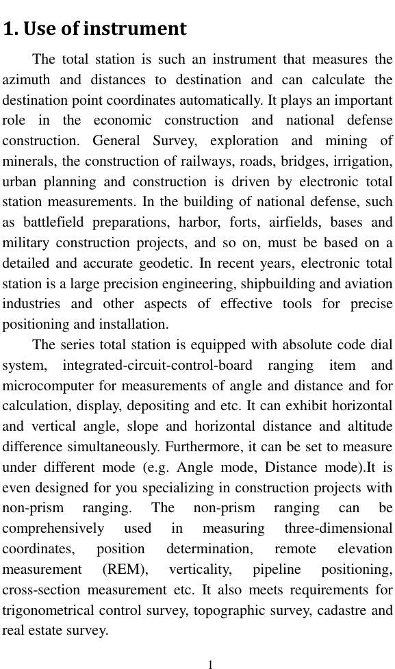   1 1. Use of instrument The  total  station  is  such  an  instrument  that  measures  the azimuth  and  distances  to  destination  and  can  calculate  the destination point coordinates automatically. It plays an important role  in  the  economic  construction  and  national  defense construction.  General  Survey,  exploration  and  mining  of minerals, the construction of railways, roads, bridges, irrigation, urban  planning  and  construction  is  driven  by  electronic  total station measurements. In the building of national defense, such as  battlefield  preparations,  harbor,  forts,  airfields,  bases  and military  construction  projects,  and  so  on,  must  be  based  on  a detailed and  accurate geodetic. In recent years, electronic total station is a large precision engineering, shipbuilding and aviation industries  and  other  aspects  of  effective  tools  for  precise positioning and installation. The series total station is equipped with absolute code dial system,  integrated-circuit-control-board  ranging  item  and microcomputer for measurements of angle and distance and for calculation, display, depositing and etc. It can exhibit horizontal and  vertical  angle,  slope  and  horizontal  distance  and  altitude difference simultaneously. Furthermore, it can be set to measure under  different  mode  (e.g.  Angle  mode,  Distance  mode).It  is even designed for you specializing in construction projects with non-prism  ranging.  The  non-prism  ranging  can  be comprehensively  used  in  measuring  three-dimensional coordinates,  position  determination,  remote  elevation measurement  (REM),  verticality,  pipeline  positioning, cross-section  measurement  etc.  It  also  meets  requirements  for trigonometrical control survey, topographic survey, cadastre and real estate survey. 