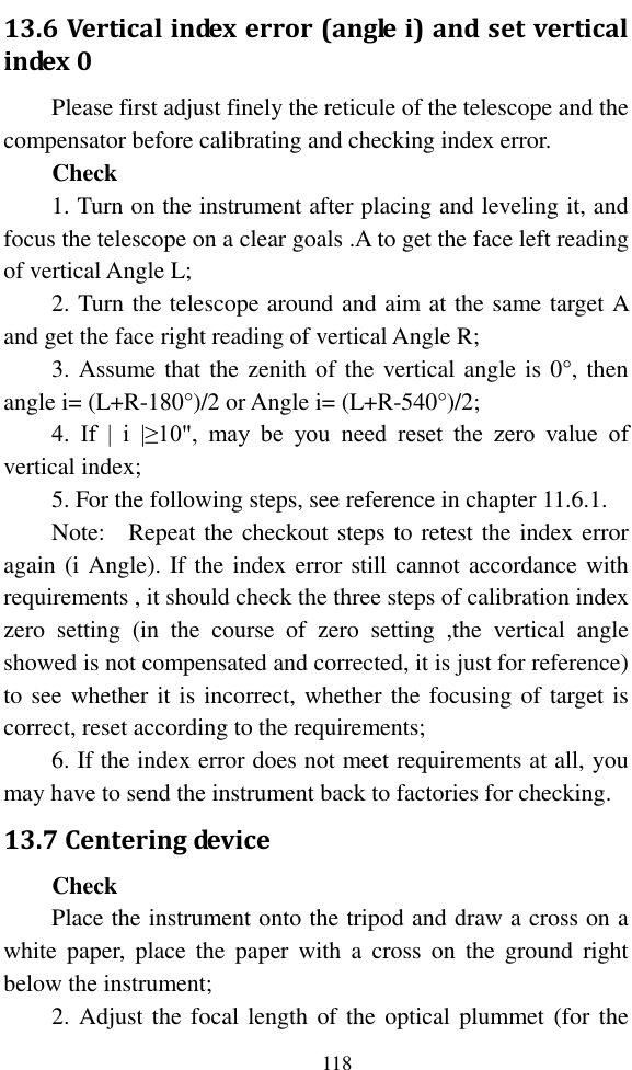  118 13.6 Vertical index error (angle i) and set vertical index 0 Please first adjust finely the reticule of the telescope and the compensator before calibrating and checking index error. Check 1. Turn on the instrument after placing and leveling it, and focus the telescope on a clear goals .A to get the face left reading of vertical Angle L; 2. Turn the telescope around and aim at the same target A and get the face right reading of vertical Angle R; 3. Assume that the zenith of the vertical angle is 0°, then angle i= (L+R-180°)/2 or Angle i= (L+R-540°)/2; 4.  If  |  i  |≥10&quot;,  may  be  you  need  reset  the  zero  value  of vertical index; 5. For the following steps, see reference in chapter 11.6.1. Note:    Repeat the checkout steps to retest the index error again (i Angle). If the index error still cannot accordance with requirements , it should check the three steps of calibration index zero  setting  (in  the  course  of  zero  setting  ,the  vertical  angle showed is not compensated and corrected, it is just for reference) to see whether it is incorrect, whether the focusing of target is correct, reset according to the requirements; 6. If the index error does not meet requirements at all, you may have to send the instrument back to factories for checking. 13.7 Centering device Check Place the instrument onto the tripod and draw a cross on a white  paper,  place  the  paper  with  a  cross  on  the  ground  right below the instrument; 2. Adjust the focal length of the optical plummet (for the 