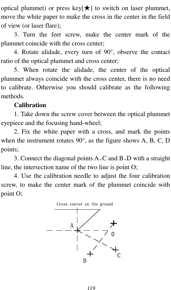   119 optical plummet) or press key[★] to switch on laser plummet, move the white paper to make the cross in the center in the field of view (or laser flare); 3.  Turn  the  feet  screw,  make  the  center  mark  of  the plummet coincide with the cross center; 4.  Rotate  alidade,  every  turn  of  90°,  observe  the  contact ratio of the optical plummet and cross center; 5.  When  rotate  the  alidade,  the  center  of  the  optical plummet always coincide with the cross center, there is no need to  calibrate.  Otherwise  you  should  calibrate  as  the  following methods. Calibration 1. Take down the screw cover between the optical plummet eyepiece and the focusing hand-wheel; 2.  Fix  the  white  paper  with  a  cross,  and  mark the  points when the instrument rotates 90°, as the figure shows A, B, C, D points; 3. Connect the diagonal points A、C and B、D with a straight line, the intersection name of the two line is point O; 4. Use the calibration needle to adjust the four calibration screw,  to  make the  center  mark of  the  plummet coincide with point O; Cross center on the groundACB0 