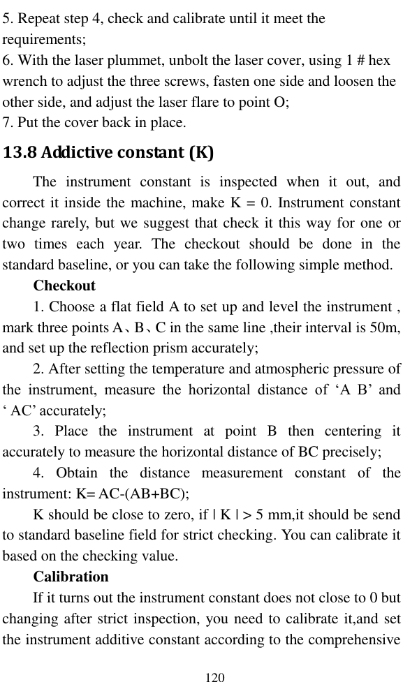   120 5. Repeat step 4, check and calibrate until it meet the requirements; 6. With the laser plummet, unbolt the laser cover, using 1 # hex wrench to adjust the three screws, fasten one side and loosen the other side, and adjust the laser flare to point O; 7. Put the cover back in place. 13.8 Addictive constant (K) The  instrument  constant  is  inspected  when  it  out,  and correct it inside the machine, make K = 0. Instrument constant change rarely, but we suggest that check it this way for one or two  times  each  year.  The  checkout  should  be  done  in  the standard baseline, or you can take the following simple method. Checkout 1. Choose a flat field A to set up and level the instrument , mark three points A、B、C in the same line ,their interval is 50m, and set up the reflection prism accurately; 2. After setting the temperature and atmospheric pressure of the  instrument,  measure  the  horizontal  distance  of  ‘A  B’  and ‘ AC’ accurately; 3.  Place  the  instrument  at  point  B  then  centering  it accurately to measure the horizontal distance of BC precisely; 4.  Obtain  the  distance  measurement  constant  of  the instrument: K= AC-(AB+BC); K should be close to zero, if | K | &gt; 5 mm,it should be send to standard baseline field for strict checking. You can calibrate it based on the checking value. Calibration If it turns out the instrument constant does not close to 0 but changing after strict inspection, you need to calibrate it,and set the instrument additive constant according to the comprehensive 
