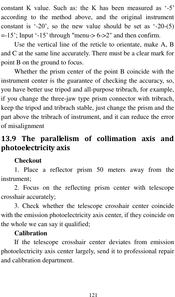   121 constant  K  value.  Such  as:  the  K  has  been  measured  as  ‘-5’ according  to  the  method  above,  and  the  original  instrument constant  is  ‘-20’,  so  the  new  value  should  be  set  as  ‘-20-(5) =-15’; Input ‘-15’ through &quot;menu-&gt; 6-&gt;2&quot; and then confirm. Use the vertical line of the reticle to orientate, make A, B and C at the same line accurately. There must be a clear mark for point B on the ground to focus. Whether the prism center of the point B coincide with the instrument center is the guarantee of checking the accuracy, so, you have better use tripod and all-purpose tribrach, for example, if you change the three-jaw type prism connector with tribrach, keep the tripod and tribrach stable, just change the prism and the part above the tribrach of instrument, and it can reduce the error of misalignment 13.9  The  parallelism  of  collimation  axis  and photoelectricity axis Checkout 1.  Place  a  reflector  prism  50  meters  away  from  the instrument; 2.  Focus  on  the  reflecting  prism  center  with  telescope crosshair accurately; 3.  Check  whether  the  telescope  crosshair  center  coincide with the emission photoelectricity axis center, if they coincide on the whole we can say it qualified; Calibration If  the  telescope  crosshair  center  deviates  from  emission photoelectricity axis center largely, send it to professional repair and calibration department. 