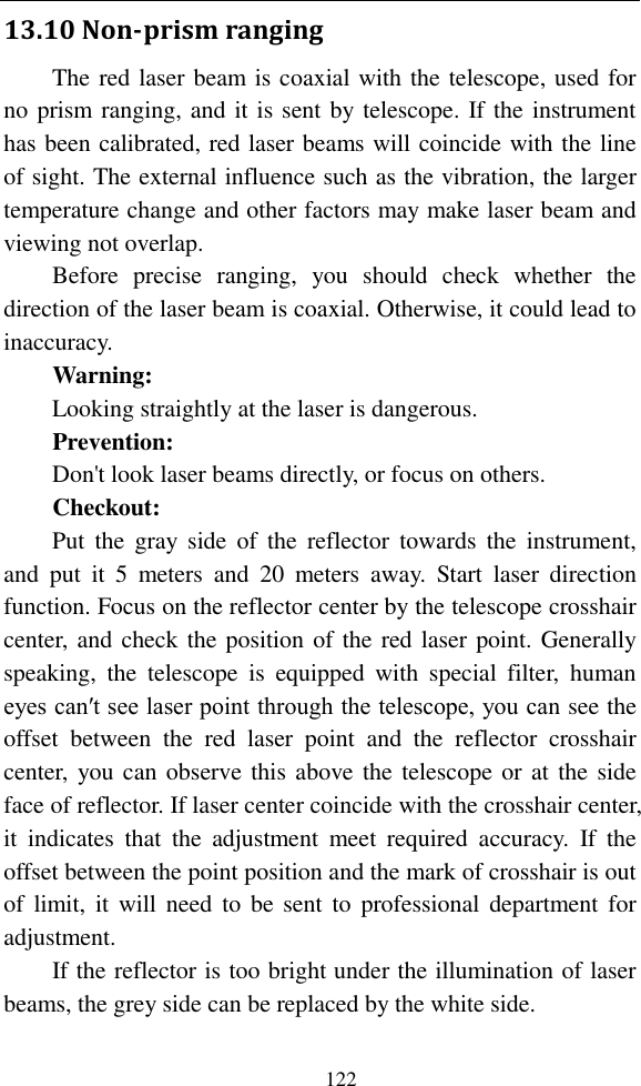   122 13.10 Non-prism ranging The red laser beam is coaxial with the telescope, used for no prism ranging, and it is sent by telescope. If the instrument has been calibrated, red laser beams will coincide with the line of sight. The external influence such as the vibration, the larger temperature change and other factors may make laser beam and viewing not overlap. Before  precise  ranging,  you  should  check  whether  the direction of the laser beam is coaxial. Otherwise, it could lead to inaccuracy. Warning: Looking straightly at the laser is dangerous. Prevention: Don&apos;t look laser beams directly, or focus on others.   Checkout: Put  the  gray  side  of  the  reflector  towards the  instrument, and  put  it  5  meters  and  20  meters  away.  Start  laser  direction function. Focus on the reflector center by the telescope crosshair center, and check the position of the red laser point. Generally speaking,  the  telescope  is  equipped  with  special  filter,  human eyes can′t see laser point through the telescope, you can see the offset  between  the  red  laser  point  and  the  reflector  crosshair center,  you can  observe this above the telescope or at the side face of reflector. If laser center coincide with the crosshair center, it  indicates  that  the  adjustment  meet  required  accuracy.  If  the offset between the point position and the mark of crosshair is out of  limit, it  will  need  to be sent to  professional department  for adjustment. If the reflector is too bright under the illumination of laser beams, the grey side can be replaced by the white side. 