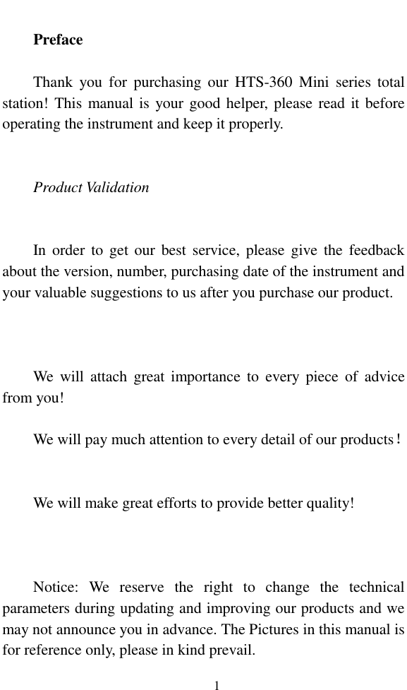   1  Preface  Thank  you  for  purchasing our  HTS-360  Mini  series  total station! This manual is your good helper, please read it before operating the instrument and keep it properly.   Product Validation   In order  to  get  our  best service, please give the  feedback about the version, number, purchasing date of the instrument and your valuable suggestions to us after you purchase our product.    We  will  attach  great  importance to  every  piece  of  advice from you!  We will pay much attention to every detail of our products！   We will make great efforts to provide better quality!    Notice:  We  reserve  the  right  to  change  the  technical parameters during updating and improving our products and we may not announce you in advance. The Pictures in this manual is for reference only, please in kind prevail. 