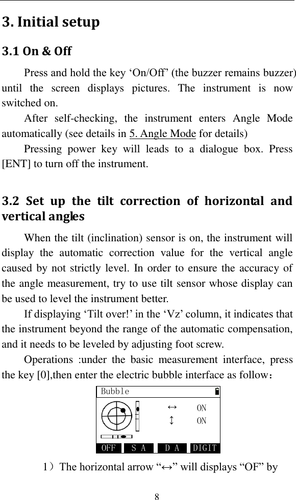   8 3. Initial setup 3.1 On &amp; Off Press and hold the key ‘On/Off’ (the buzzer remains buzzer) until  the  screen  displays  pictures.  The  instrument  is  now switched on.   After  self-checking,  the  instrument  enters  Angle  Mode automatically (see details in 5. Angle Mode for details) Pressing  power  key  will  leads  to  a  dialogue  box.  Press [ENT] to turn off the instrument.  3.2  Set  up  the  tilt  correction  of  horizontal  and vertical angles When the tilt (inclination) sensor is on, the instrument will display  the  automatic  correction  value  for  the  vertical  angle caused by not strictly level. In order to ensure the accuracy of the angle measurement, try to use tilt sensor whose display can be used to level the instrument better. If displaying ‘Tilt over!’ in the ‘Vz’ column, it indicates that the instrument beyond the range of the automatic compensation, and it needs to be leveled by adjusting foot screw. Operations  :under  the  basic  measurement  interface,  press the key [0],then enter the electric bubble interface as follow： BubbleDIGIT↔D AS AOFFONON    ↔ 1）The horizontal arrow “↔” will displays “OF” by 