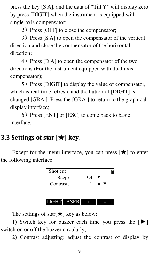   9 press the key [S A], and the data of “Tilt Y” will display zero by press [DIGIT] when the instrument is equipped with single-axis compensator; 2）Press [OFF] to close the compensator; 3）Press [S A] to open the compensator of the vertical direction and close the compensator of the horizontal direction; 4）Press [D A] to open the compensator of the two directions.(For the instrument equipped with dual-axis compensator); 5）Press [DIGIT] to display the value of compensator, which is real-time refresh, and the button of [DIGIT] is changed [GRA.] .Press the [GRA.] to return to the graphical display interface; 6）Press [ENT] or [ESC] to come back to basic interface. 3.3 Settings of star [★] key. Except for the menu interface, you can press [★] to enter the following interface. Shot cutBeep：-Contrast：+LASERLIGHTOF   ►4    ▲  ▼ The settings of star[★] key as below: 1)  Switch  key  for  buzzer  each  time  you  press  the  [►] switch on or off the buzzer circularly; 2)  Contrast  adjusting:  adjust  the  contrast  of  display  by 