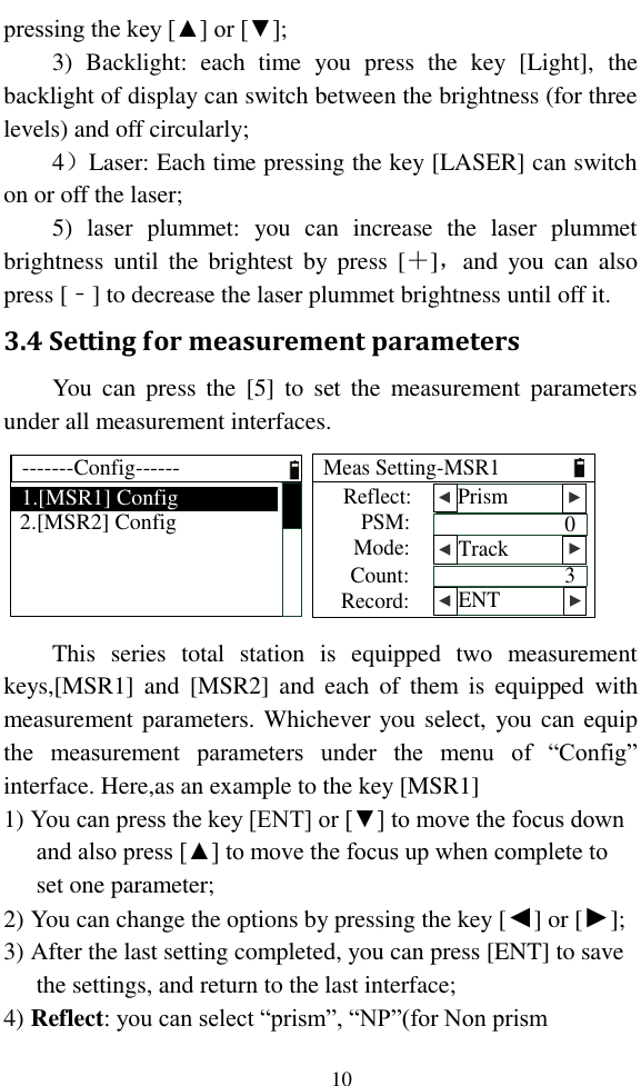   10 pressing the key [▲] or [▼]; 3)  Backlight:  each  time  you  press  the  key  [Light],  the backlight of display can switch between the brightness (for three levels) and off circularly; 4）Laser: Each time pressing the key [LASER] can switch on or off the laser; 5)  laser  plummet:  you  can  increase  the  laser  plummet brightness  until  the  brightest  by  press  [＋]，and  you  can  also press [﹣] to decrease the laser plummet brightness until off it. 3.4 Setting for measurement parameters You  can  press  the  [5]  to  set  the  measurement parameters under all measurement interfaces. -------Config------1.[MSR1] Config2.[MSR2] ConfigReflect:PSM:Mode:Meas Setting-MSR1Count:Record:03  ENT▲ ▲  Track  ▲ ▲  Prism  ▲ ▲ This  series  total  station  is  equipped  two  measurement keys,[MSR1]  and  [MSR2]  and  each  of  them  is  equipped  with measurement parameters. Whichever you select,  you can equip the  measurement  parameters  under  the  menu  of  “Config” interface. Here,as an example to the key [MSR1] 1) You can press the key [ENT] or [▼] to move the focus down and also press [▲] to move the focus up when complete to set one parameter;  2) You can change the options by pressing the key [◄] or [►]; 3) After the last setting completed, you can press [ENT] to save the settings, and return to the last interface; 4) Reflect: you can select “prism”, “NP”(for Non prism 