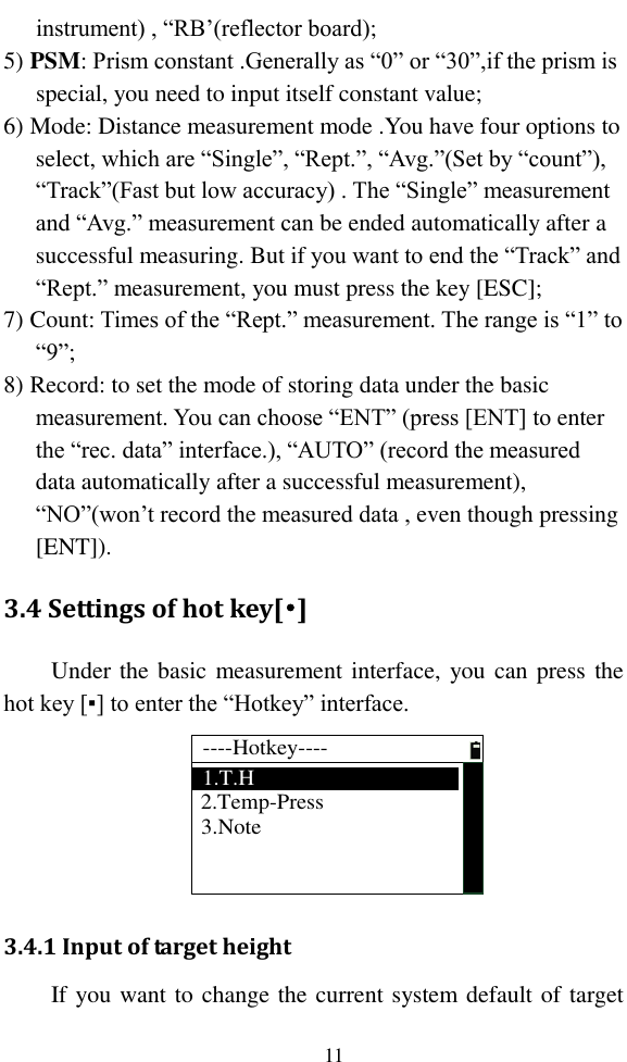   11 instrument) , “RB’(reflector board); 5) PSM: Prism constant .Generally as “0” or “30”,if the prism is special, you need to input itself constant value; 6) Mode: Distance measurement mode .You have four options to select, which are “Single”, “Rept.”, “Avg.”(Set by “count”), “Track”(Fast but low accuracy) . The “Single” measurement and “Avg.” measurement can be ended automatically after a successful measuring. But if you want to end the “Track” and “Rept.” measurement, you must press the key [ESC]; 7) Count: Times of the “Rept.” measurement. The range is “1” to “9”; 8) Record: to set the mode of storing data under the basic measurement. You can choose “ENT” (press [ENT] to enter the “rec. data” interface.), “AUTO” (record the measured data automatically after a successful measurement), “NO”(won’t record the measured data , even though pressing [ENT]). 3.4 Settings of hot key[•] Under the basic measurement interface, you can press the hot key [▪] to enter the “Hotkey” interface. ----Hotkey----1.T.H3.Note2.Temp-Press 3.4.1 Input of target height If you want to change the current system default of target 