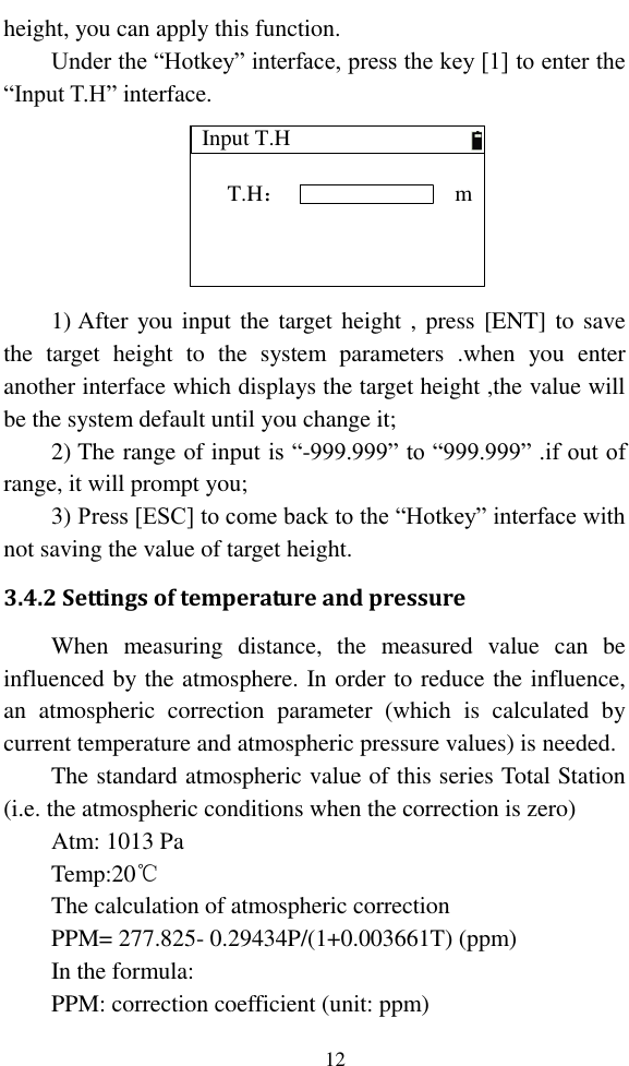   12 height, you can apply this function. Under the “Hotkey” interface, press the key [1] to enter the “Input T.H” interface. Input T.HT.H：m 1) After you input the target  height ,  press [ENT] to save the  target  height  to  the  system  parameters  .when  you  enter another interface which displays the target height ,the value will be the system default until you change it; 2) The range of input is “-999.999” to “999.999” .if out of range, it will prompt you; 3) Press [ESC] to come back to the “Hotkey” interface with not saving the value of target height. 3.4.2 Settings of temperature and pressure When  measuring  distance,  the  measured  value  can  be influenced by the atmosphere. In order to reduce the influence, an  atmospheric  correction  parameter  (which  is  calculated  by current temperature and atmospheric pressure values) is needed. The standard atmospheric value of this series Total Station (i.e. the atmospheric conditions when the correction is zero) Atm: 1013 Pa Temp:20℃ The calculation of atmospheric correction PPM= 277.825- 0.29434P/(1+0.003661T) (ppm) In the formula: PPM: correction coefficient (unit: ppm) 