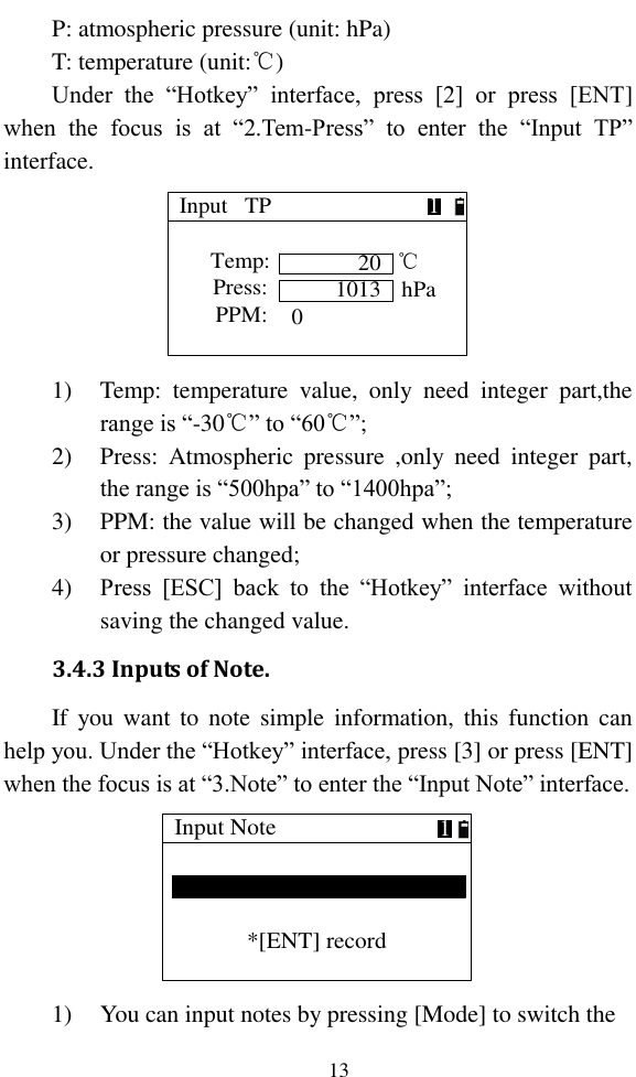   13 P: atmospheric pressure (unit: hPa) T: temperature (unit:℃) Under  the  “Hotkey”  interface,  press  [2]  or  press  [ENT] when  the  focus  is  at  “2.Tem-Press”  to  enter  the  “Input  TP” interface. Input   TP20  Temp:  Press: 1013   PPM:℃hPa10 1) Temp:  temperature  value,  only  need  integer  part,the range is “-30℃” to “60℃”; 2) Press:  Atmospheric  pressure  ,only  need  integer  part, the range is “500hpa” to “1400hpa”; 3) PPM: the value will be changed when the temperature or pressure changed; 4) Press  [ESC]  back  to  the  “Hotkey”  interface  without saving the changed value. 3.4.3 Inputs of Note. If  you want to  note  simple  information, this  function can help you. Under the “Hotkey” interface, press [3] or press [ENT] when the focus is at “3.Note” to enter the “Input Note” interface. Input Note*[ENT] record1 1) You can input notes by pressing [Mode] to switch the 