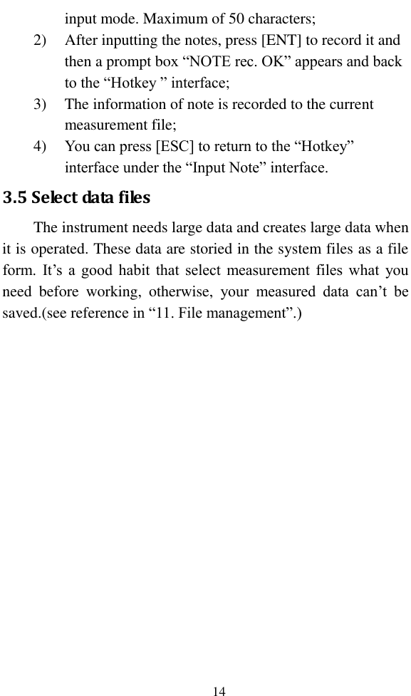   14 input mode. Maximum of 50 characters; 2) After inputting the notes, press [ENT] to record it and then a prompt box “NOTE rec. OK” appears and back to the “Hotkey ” interface; 3) The information of note is recorded to the current measurement file; 4) You can press [ESC] to return to the “Hotkey” interface under the “Input Note” interface. 3.5 Select data files The instrument needs large data and creates large data when it is operated. These data are storied in the system files as a file form. It’s  a  good habit  that select measurement files what you need  before  working,  otherwise,  your  measured  data  can’t  be saved.(see reference in “11. File management”.) 