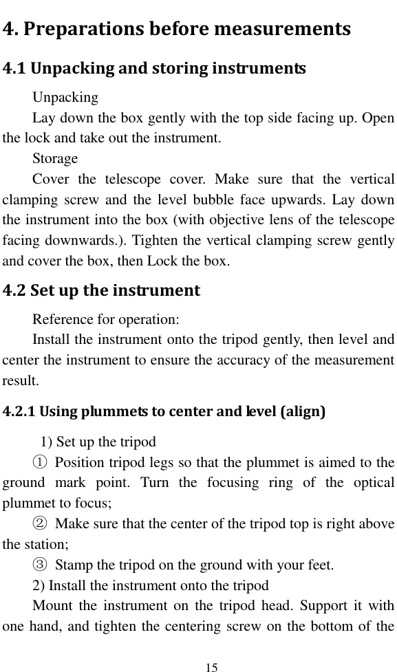   15 4. Preparations before measurements 4.1 Unpacking and storing instruments Unpacking Lay down the box gently with the top side facing up. Open the lock and take out the instrument. Storage Cover  the  telescope  cover.  Make  sure  that  the  vertical clamping screw and  the level bubble face upwards.  Lay down the instrument into the box (with objective lens of the telescope facing downwards.). Tighten the vertical clamping screw gently and cover the box, then Lock the box. 4.2 Set up the instrument Reference for operation: Install the instrument onto the tripod gently, then level and center the instrument to ensure the accuracy of the measurement result. 4.2.1 Using plummets to center and level (align)   1) Set up the tripod ①  Position tripod legs so that the plummet is aimed to the ground  mark  point.  Turn  the  focusing  ring  of  the  optical plummet to focus; ②  Make sure that the center of the tripod top is right above the station; ③  Stamp the tripod on the ground with your feet. 2) Install the instrument onto the tripod Mount the  instrument on  the tripod  head.  Support it  with one hand, and tighten the centering screw on the bottom of the 