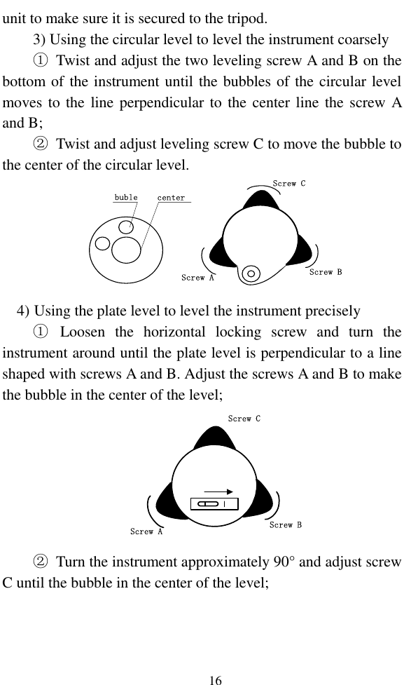   16 unit to make sure it is secured to the tripod. 3) Using the circular level to level the instrument coarsely ①  Twist and adjust the two leveling screw A and B on the bottom of the instrument until the bubbles of the circular level moves to the  line perpendicular to the center line the screw A and B; ②  Twist and adjust leveling screw C to move the bubble to the center of the circular level. centerbubleScrew CScrew BScrew A 4) Using the plate level to level the instrument precisely ①  Loosen  the  horizontal  locking  screw  and  turn  the instrument around until the plate level is perpendicular to a line shaped with screws A and B. Adjust the screws A and B to make the bubble in the center of the level; Screw CScrew BScrew A ②  Turn the instrument approximately 90° and adjust screw C until the bubble in the center of the level; 