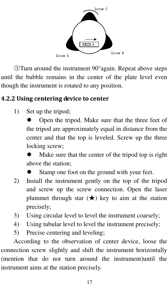   17 Screw CScrew BScrew A ③Turn around the instrument 90°again. Repeat above steps until  the  bubble  remains  in  the  center  of  the  plate  level  even though the instrument is rotated to any position. 4.2.2 Using centering device to center 1) Set up the tripod;  Open the tripod. Make sure that the three feet of the tripod are approximately equal in distance from the center and that the top is leveled. Screw up the three locking screw;  Make sure that the center of the tripod top is right above the station;  Stamp one foot on the ground with your feet. 2) Install  the  instrument gently  on  the  top of  the tripod and  screw  up  the  screw  connection.  Open  the  laser plummet  through  star  (★)  key  to  aim  at  the  station precisely; 3) Using circular level to level the instrument coarsely; 4) Using tubular level to level the instrument precisely; 5) Precise centering and leveling; According  to  the  observation  of  center  device,  loose  the connection screw  slightly and  shift the instrument horizontally (mention  that  do  not  turn  around  the  instrument)until  the instrument aims at the station precisely. 