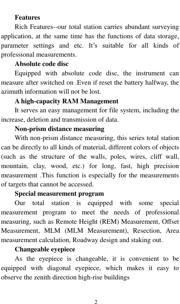   2  Features Rich Features--our total station carries abundant surveying application, at the same time has the functions of data storage, parameter  settings  and  etc.  It’s  suitable  for  all  kinds  of professional measurements. Absolute code disc Equipped  with  absolute  code  disc,  the  instrument  can measure after switched on .Even if reset the battery halfway, the azimuth information will not be lost. A high-capacity RAM Management It serves an easy management for file system, including the increase, deletion and transmission of data. Non-prism distance measuring With non-prism distance measuring, this series total station can be directly to all kinds of material, different colors of objects (such  as  the  structure  of  the  walls,  poles,  wires,  cliff  wall, mountain,  clay,  wood,  etc.)  for  long,  fast,  high  precision measurement .This function is especially for the measurements of targets that cannot be accessed. Special measurement program Our  total  station  is  equipped  with  some  special measurement  program  to  meet  the  needs  of  professional measuring, such as Remote Height (REM) Measurement, Offset Measurement,  MLM  (MLM  Measurement),  Resection,  Area measurement calculation, Roadway design and staking out. Changeable eyepiece As  the  eyepiece  is  changeable,  it  is  convenient  to  be equipped  with  diagonal  eyepiece,  which  makes  it  easy  to observe the zenith direction high-rise buildings    