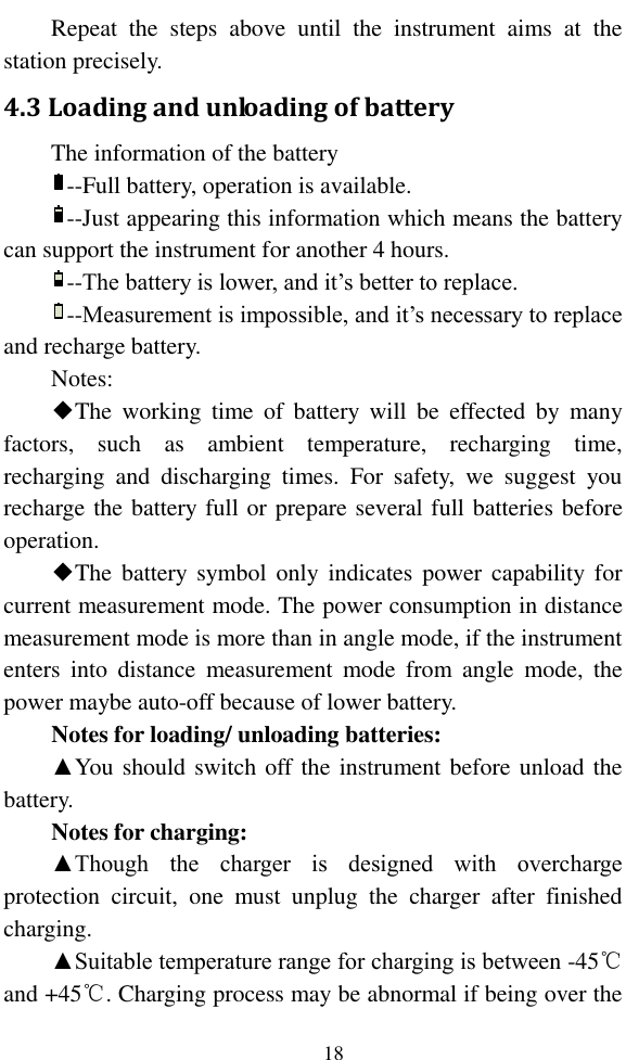   18 Repeat  the  steps  above  until  the  instrument  aims  at  the station precisely. 4.3 Loading and unloading of battery The information of the battery   --Full battery, operation is available. --Just appearing this information which means the battery can support the instrument for another 4 hours. --The battery is lower, and it’s better to replace. --Measurement is impossible, and it’s necessary to replace and recharge battery. Notes: ◆The  working  time  of  battery  will  be  effected  by  many factors,  such  as  ambient  temperature,  recharging  time, recharging  and  discharging  times.  For  safety,  we  suggest  you recharge the battery full or prepare several full batteries before operation. ◆The battery  symbol  only  indicates  power  capability  for current measurement mode. The power consumption in distance measurement mode is more than in angle mode, if the instrument enters  into  distance  measurement  mode  from  angle  mode,  the power maybe auto-off because of lower battery. Notes for loading/ unloading batteries: ▲You should switch off the instrument before unload the battery.   Notes for charging:   ▲Though  the  charger  is  designed  with  overcharge protection  circuit,  one  must  unplug  the  charger  after  finished charging. ▲Suitable temperature range for charging is between -45℃and +45℃. Charging process may be abnormal if being over the 