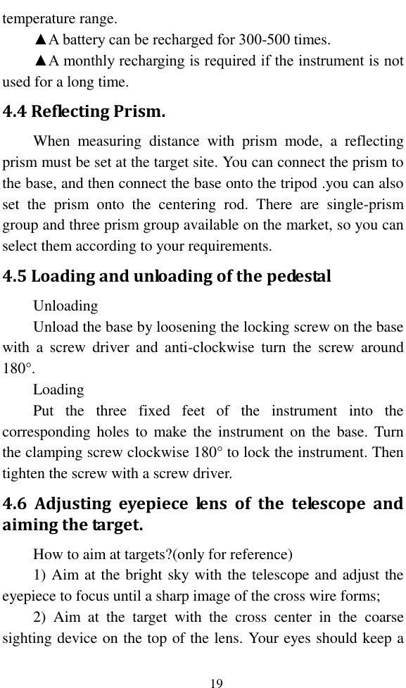   19 temperature range. ▲A battery can be recharged for 300-500 times.   ▲A monthly recharging is required if the instrument is not used for a long time. 4.4 Reflecting Prism. When  measuring  distance  with  prism  mode,  a  reflecting prism must be set at the target site. You can connect the prism to the base, and then connect the base onto the tripod .you can also set  the  prism  onto  the  centering  rod.  There  are  single-prism group and three prism group available on the market, so you can select them according to your requirements. 4.5 Loading and unloading of the pedestal   Unloading Unload the base by loosening the locking screw on the base with  a  screw  driver  and  anti-clockwise  turn  the  screw  around 180°. Loading   Put  the  three  fixed  feet  of  the  instrument  into  the corresponding  holes  to  make the  instrument  on  the  base. Turn the clamping screw clockwise 180° to lock the instrument. Then tighten the screw with a screw driver.   4.6  Adjusting  eyepiece  lens  of  the  telescope  and aiming the target. How to aim at targets?(only for reference) 1) Aim at the bright sky with the telescope and adjust the eyepiece to focus until a sharp image of the cross wire forms; 2)  Aim  at  the  target  with  the  cross  center  in  the  coarse sighting device on the top of the lens. Your eyes should keep a 