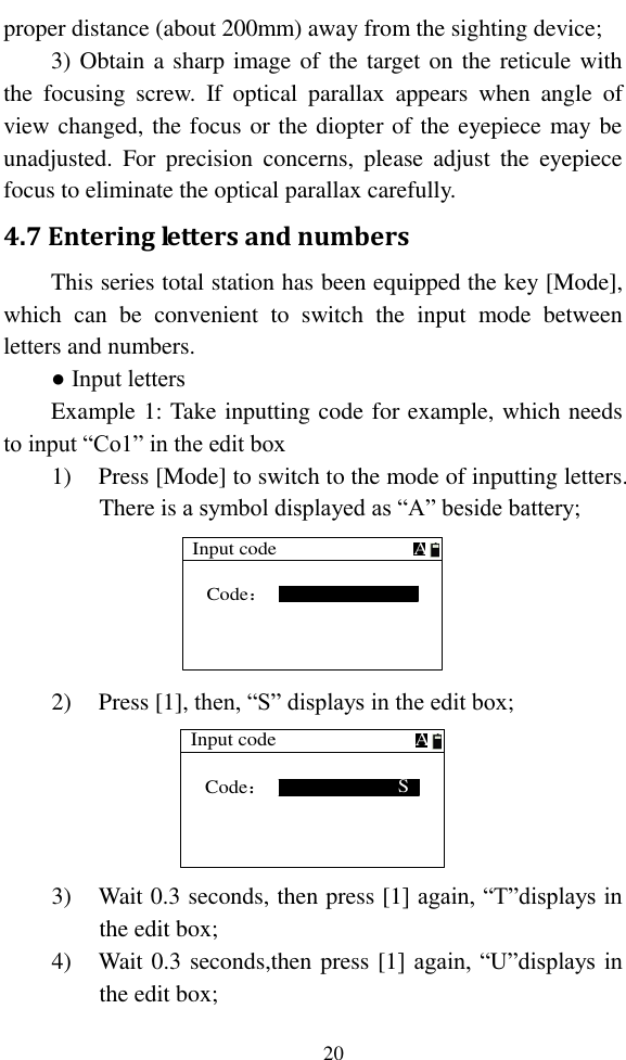   20 proper distance (about 200mm) away from the sighting device; 3) Obtain a sharp image of the target on the reticule with the  focusing  screw.  If  optical  parallax  appears  when  angle  of view changed, the focus or the diopter of the eyepiece may be unadjusted.  For  precision  concerns,  please  adjust  the  eyepiece focus to eliminate the optical parallax carefully. 4.7 Entering letters and numbers This series total station has been equipped the key [Mode], which  can  be  convenient  to  switch  the  input  mode  between letters and numbers. ● Input letters Example 1: Take inputting code for example, which needs to input “Co1” in the edit box 1) Press [Mode] to switch to the mode of inputting letters. There is a symbol displayed as “A” beside battery; Input codeCode：A 2) Press [1], then, “S” displays in the edit box; Input codeSCode：A 3) Wait 0.3 seconds, then press [1] again, “T”displays in the edit box; 4) Wait 0.3 seconds,then press [1] again, “U”displays in the edit box; 