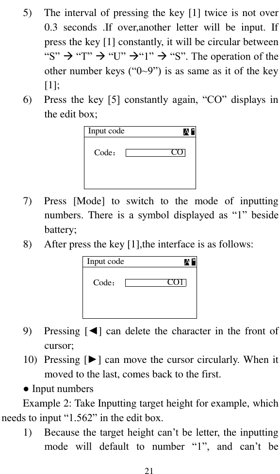   21 5) The interval of pressing the key [1] twice is not over   0.3  seconds  .If  over,another  letter  will  be  input.  If press the key [1] constantly, it will be circular between “S”  “T”  “U” “1”  “S”. The operation of the other number keys (“0~9”) is as same as it of the key [1]; 6) Press  the  key  [5]  constantly  again,  “CO”  displays  in the edit box; Input codeCOCode：A 7) Press  [Mode]  to  switch  to  the  mode  of  inputting numbers. There  is  a  symbol  displayed  as  “1”  beside battery; 8) After press the key [1],the interface is as follows: Input codeCO1Code：A 9) Pressing [◄] can  delete the character in  the  front  of cursor; 10) Pressing [►] can move the cursor circularly. When it moved to the last, comes back to the first. ● Input numbers Example 2: Take Inputting target height for example, which needs to input “1.562” in the edit box. 1) Because the target height can’t be letter, the inputting mode  will  default  to  number  “1”, and  can’t  be 