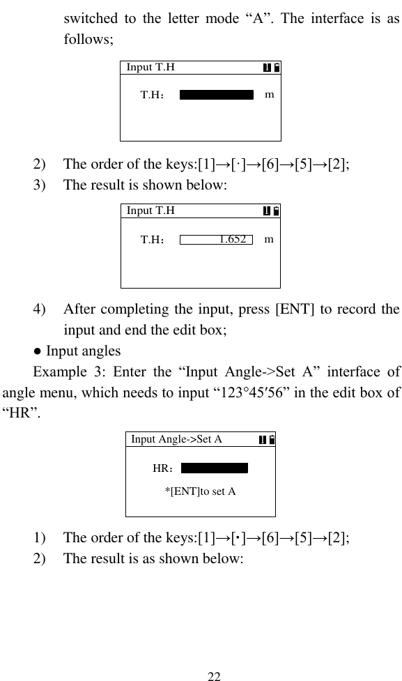   22 switched  to  the  letter  mode  “A”.  The  interface  is  as follows; Input T.HT.H：m1 2) The order of the keys:[1]→[·]→[6]→[5]→[2]; 3) The result is shown below: Input T.H1.652T.H：m1 4) After completing the input, press [ENT] to record the input and end the edit box; ● Input angles Example  3:  Enter  the  “Input  Angle-&gt;Set  A”  interface  of angle menu, which needs to input “123°45′56” in the edit box of “HR”. Input Angle-&gt;Set AHR：1*[ENT]to set A 1) The order of the keys:[1]→[·]→[6]→[5]→[2]; 2) The result is as shown below: 