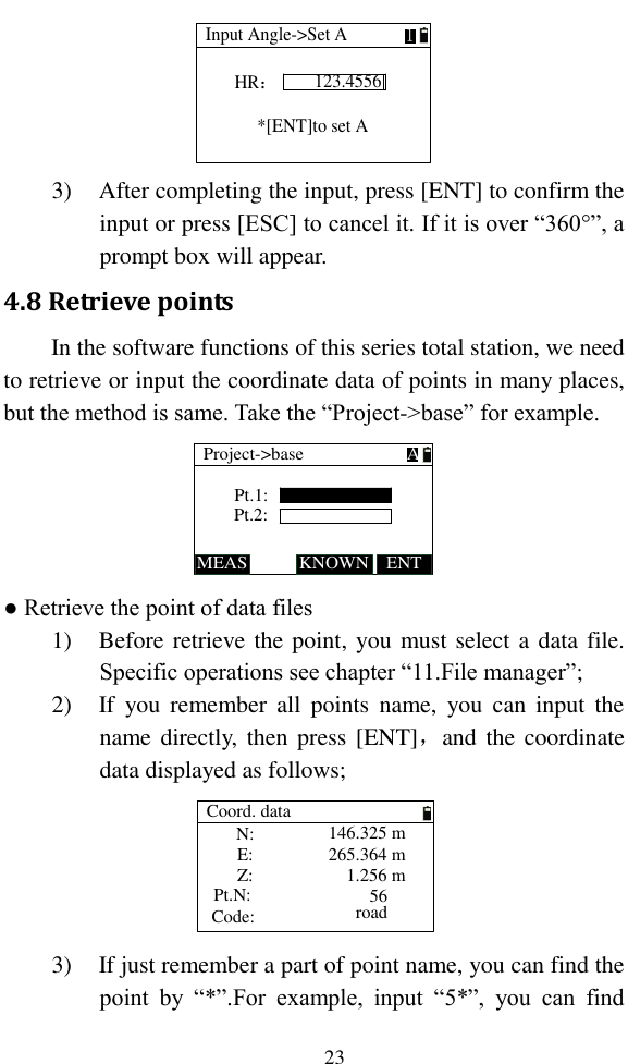   23 Input Angle-&gt;Set A123.4556HR：1 *[ENT]to set A 3) After completing the input, press [ENT] to confirm the input or press [ESC] to cancel it. If it is over “360°”, a prompt box will appear. 4.8 Retrieve points In the software functions of this series total station, we need to retrieve or input the coordinate data of points in many places, but the method is same. Take the “Project-&gt;base” for example. Pt.1:Project-&gt;baseMEAS KNOWNPt.2:ENTA ● Retrieve the point of data files 1) Before retrieve the point, you must select a data file. Specific operations see chapter “11.File manager”; 2) If  you  remember all  points  name,  you  can  input  the name directly,  then press [ENT]，and  the coordinate data displayed as follows; Pt.N:Code:Coord. dataN:E:Z:146.325 m265.364 m1.256 m56road 3) If just remember a part of point name, you can find the point  by  “*”.For  example,  input  “5*”,  you  can  find 