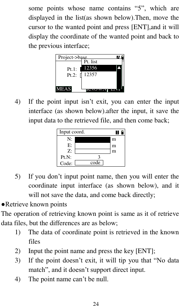   24 some  points  whose  name  contains  “5”,  which  are displayed in the list(as shown below).Then, move the cursor to the wanted point and press [ENT],and it will display the coordinate of the wanted point and back to the previous interface; Pt.1:Project-&gt;baseMEAS KNOWNPt.2:ENTAPt. list1235612357▲ 4) If  the  point  input  isn’t  exit,  you  can  enter  the  input interface (as shown below).after the input, it save the input data to the retrieved file, and then come back; Input coord.N:E:Z:mmmPt.N:Code: code31 5) If you don’t input point name, then you will enter the coordinate  input  interface  (as  shown  below),  and  it will not save the data, and come back directly; ●Retrieve known points The operation of retrieving known point is same as it of retrieve data files, but the differences are as below; 1) The data of coordinate point is retrieved in the known files 2) Input the point name and press the key [ENT]; 3) If the point doesn’t exit, it will tip you that “No data match”, and it doesn’t support direct input. 4) The point name can’t be null. 