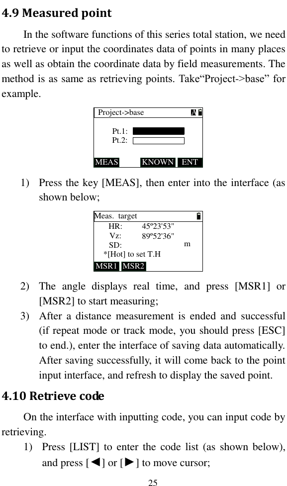   25 4.9 Measured point In the software functions of this series total station, we need to retrieve or input the coordinates data of points in many places as well as obtain the coordinate data by field measurements. The method is as same as retrieving points. Take“Project-&gt;base” for example. Pt.1:Project-&gt;baseMEAS KNOWNPt.2:ENTA 1) Press the key [MEAS], then enter into the interface (as shown below; Meas.  targetHR:Vz:SD:*[Hot] to set T.HMSR1 MSR2m45º23&apos;53&quot;89º52&apos;36&quot; 2) The  angle  displays  real  time,  and  press  [MSR1]  or [MSR2] to start measuring; 3) After a  distance  measurement is ended  and  successful (if repeat mode or track mode, you should press [ESC] to end.), enter the interface of saving data automatically. After saving successfully, it will come back to the point input interface, and refresh to display the saved point. 4.10 Retrieve code  On the interface with inputting code, you can input code by retrieving.  1) Press [LIST] to enter the code  list (as shown below), and press [◄] or [►] to move cursor; 